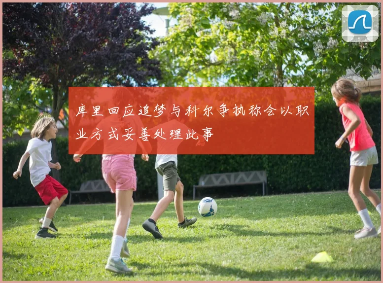 库里回应追梦与科尔争执称会以职业方式妥善处理此事