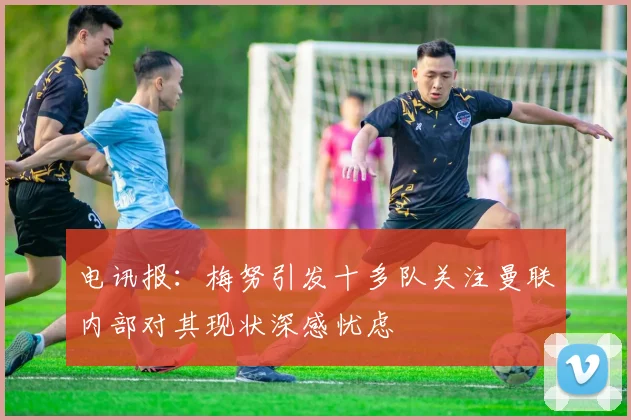 电讯报：梅努引发十多队关注曼联内部对其现状深感忧虑