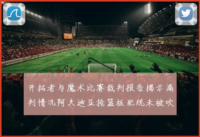 开拓者与魔术比赛裁判报告揭示漏判情况阿夫迪亚抢篮板犯规未被吹罚