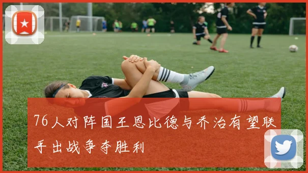 76人对阵国王恩比德与乔治有望联手出战争夺胜利