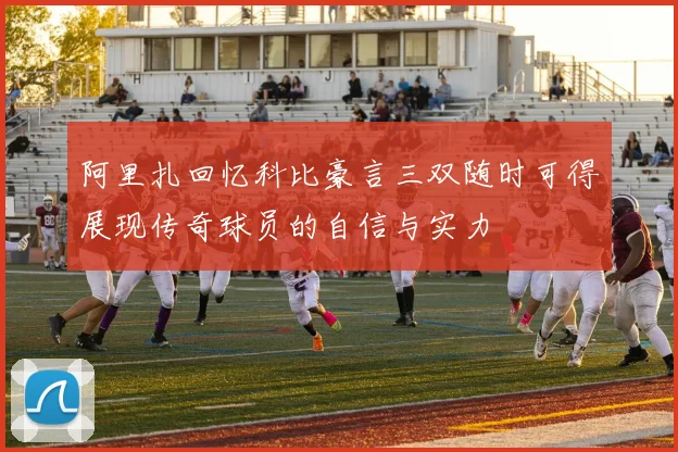 阿里扎回忆科比豪言三双随时可得展现传奇球员的自信与实力