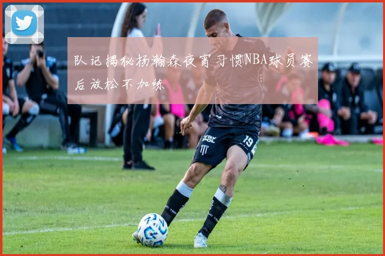 队记揭秘杨瀚森夜宵习惯NBA球员赛后放松不加练