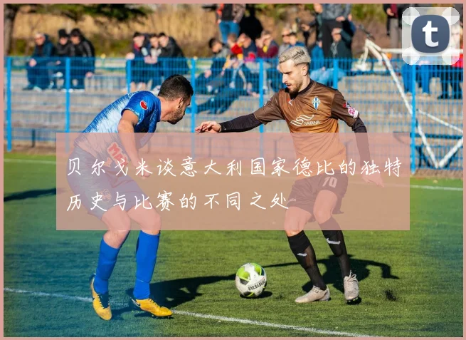 贝尔戈米谈意大利国家德比的独特历史与比赛的不同之处