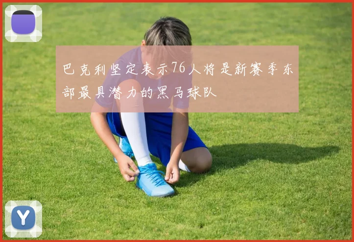 巴克利坚定表示76人将是新赛季东部最具潜力的黑马球队