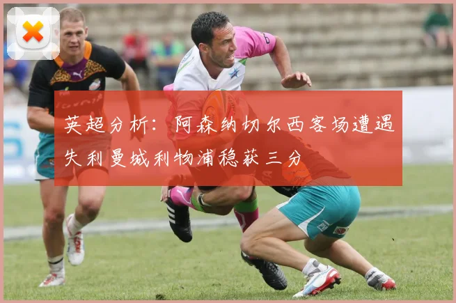 英超分析：阿森纳切尔西客场遭遇失利曼城利物浦稳获三分