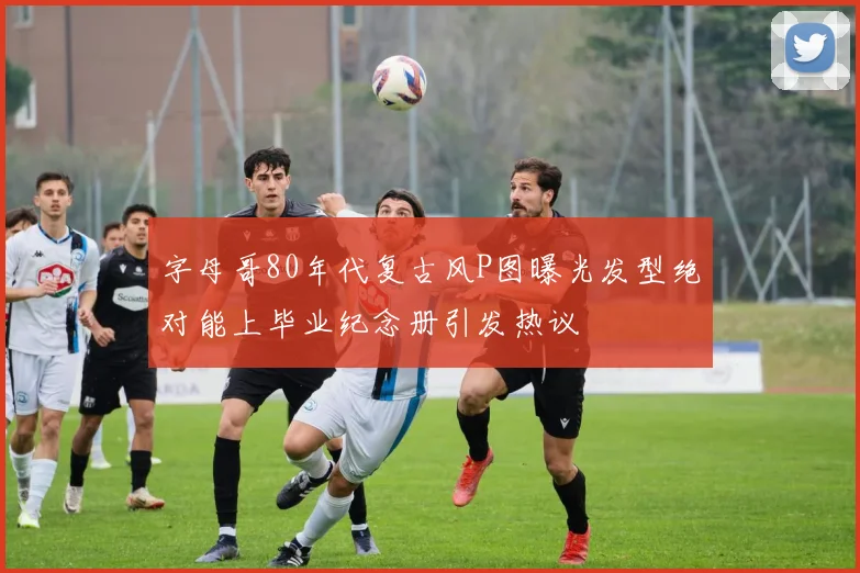 字母哥80年代复古风P图曝光发型绝对能上毕业纪念册引发热议