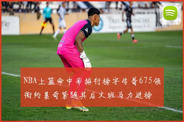 NBA上篮命中率排行榜字母哥675领衔约基奇紧随其后文班马力进榜