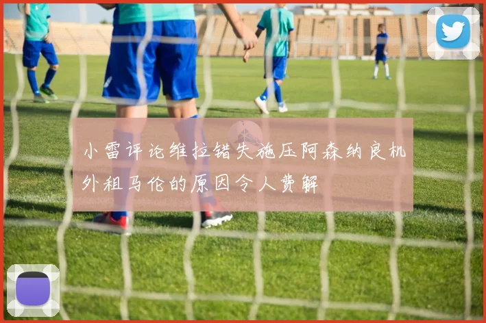 小雷评论维拉错失施压阿森纳良机外租马伦的原因令人费解