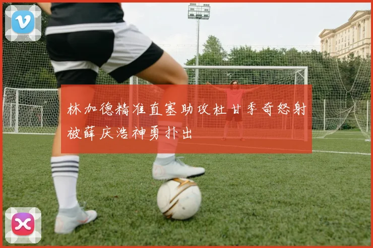 林加德精准直塞助攻杜甘季奇怒射被薛庆浩神勇扑出