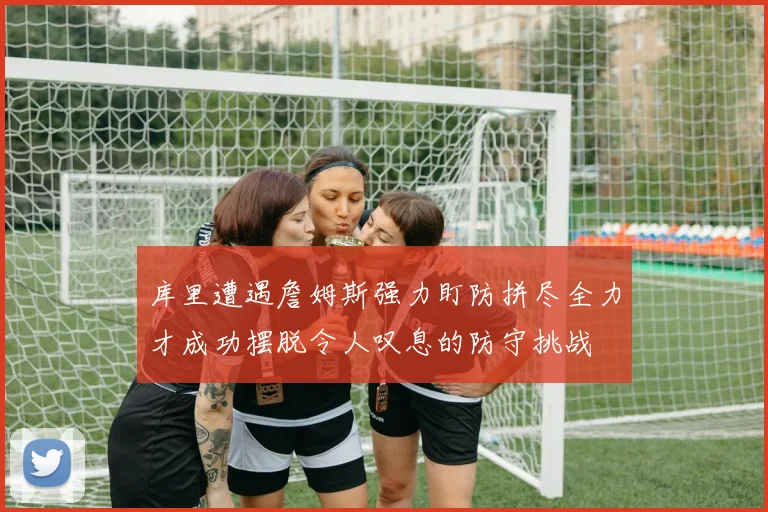 库里遭遇詹姆斯强力盯防拼尽全力才成功摆脱令人叹息的防守挑战