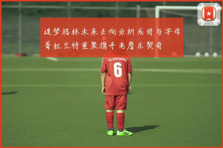 追梦格林未来去向分析或将与字母哥杜兰特重聚携手老詹东契奇