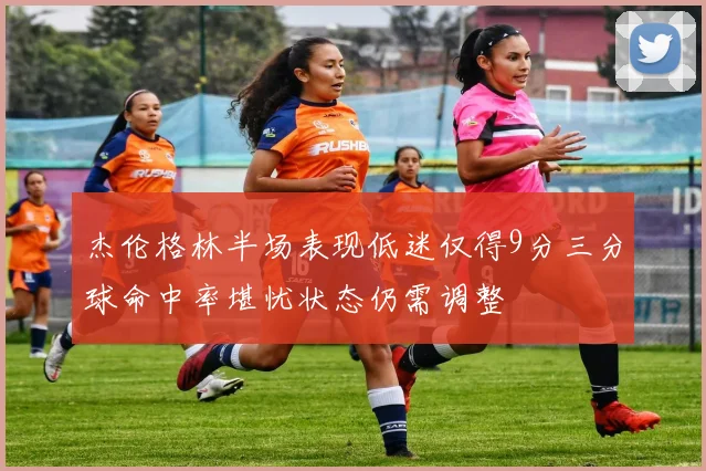 杰伦格林半场表现低迷仅得9分三分球命中率堪忧状态仍需调整