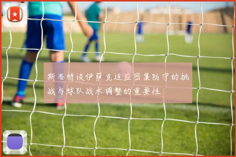 斯洛特谈伊萨克适应密集防守的挑战与球队战术调整的重要性
