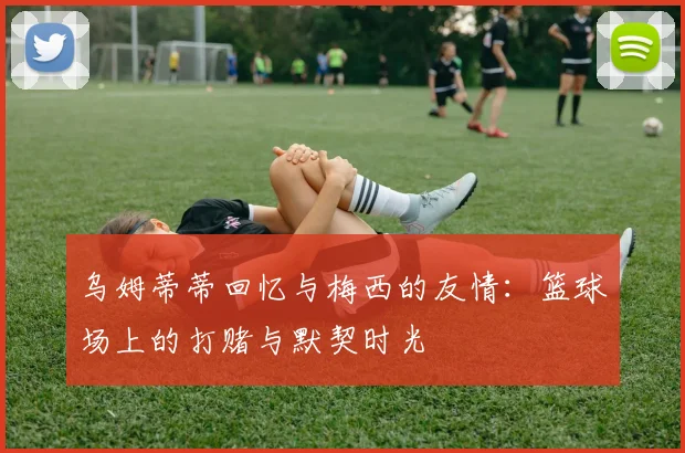 乌姆蒂蒂回忆与梅西的友情：篮球场上的打赌与默契时光