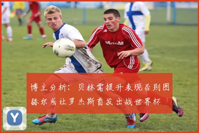 博主分析：贝林需提升表现否则图赫尔或让罗杰斯首发出战世界杯