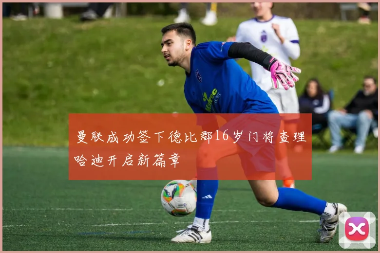 曼联成功签下德比郡16岁门将查理哈迪开启新篇章