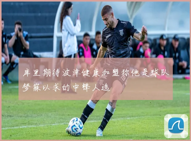 库里期待波津健康加盟称他是球队梦寐以求的中锋人选