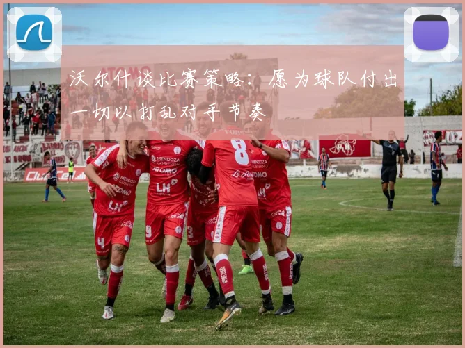 沃尔什谈比赛策略：愿为球队付出一切以打乱对手节奏