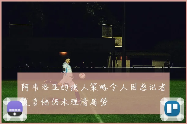 阿韦洛亚的换人策略令人困惑记者直言他仍未理清局势