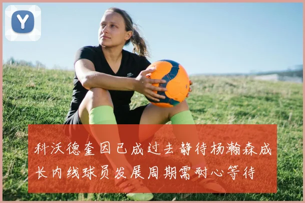 科沃德奎因已成过去静待杨瀚森成长内线球员发展周期需耐心等待