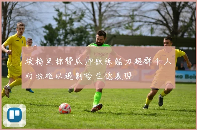 埃梅里称赞瓜帅教练能力超群个人对抗难以遏制哈兰德表现