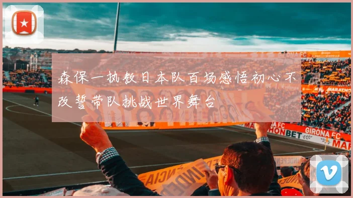 森保一执教日本队百场感悟初心不改誓带队挑战世界舞台