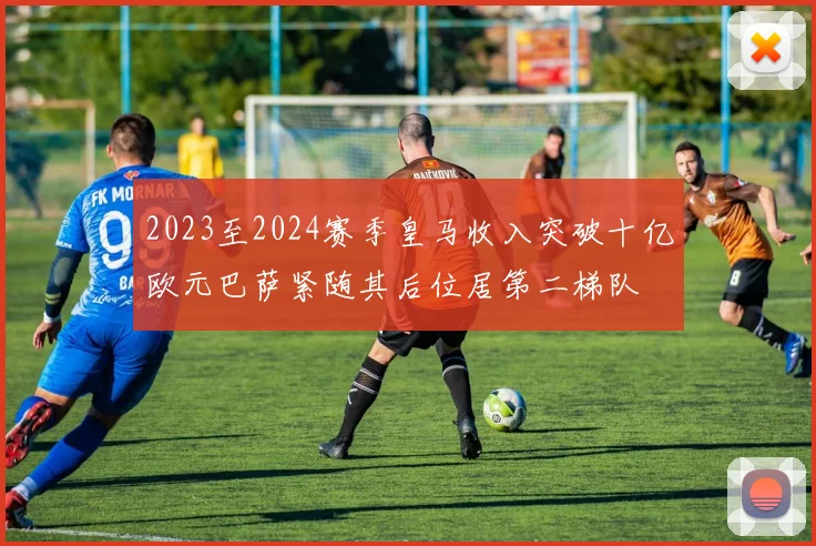 2023至2024赛季皇马收入突破十亿欧元巴萨紧随其后位居第二梯队