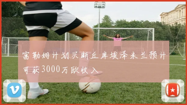 富勒姆计划买断丘库埃泽米兰预计可获3000万欧收入