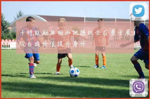 卡特鼓励库明加把握机会在勇士展现自我价值提升身价