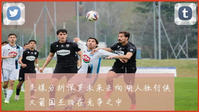 美媒分析保罗未来去向湖人独行侠火箭国王均在竞争之中