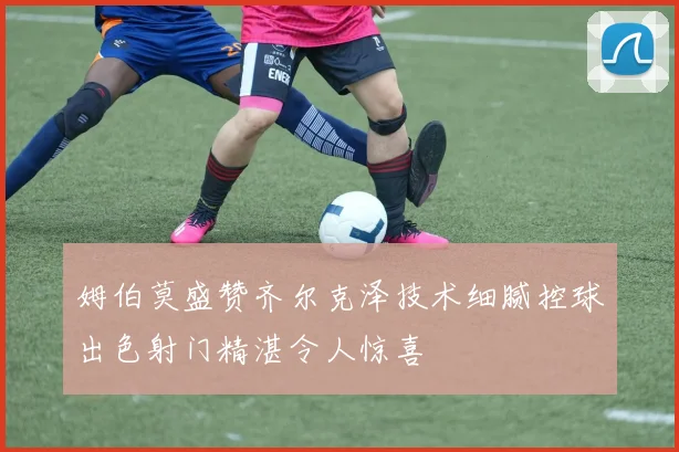 姆伯莫盛赞齐尔克泽技术细腻控球出色射门精湛令人惊喜