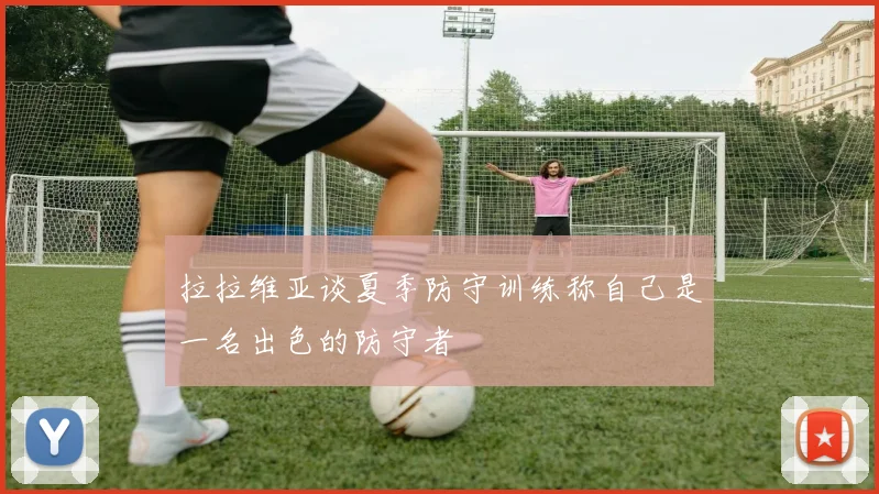 拉拉维亚谈夏季防守训练称自己是一名出色的防守者