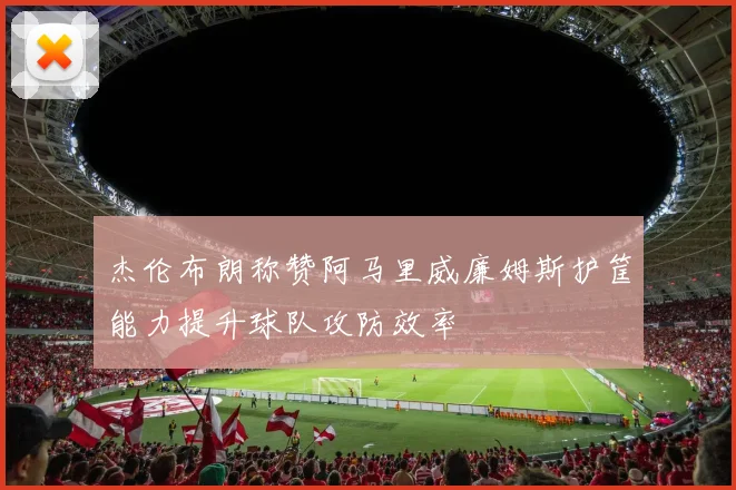杰伦布朗称赞阿马里威廉姆斯护筐能力提升球队攻防效率