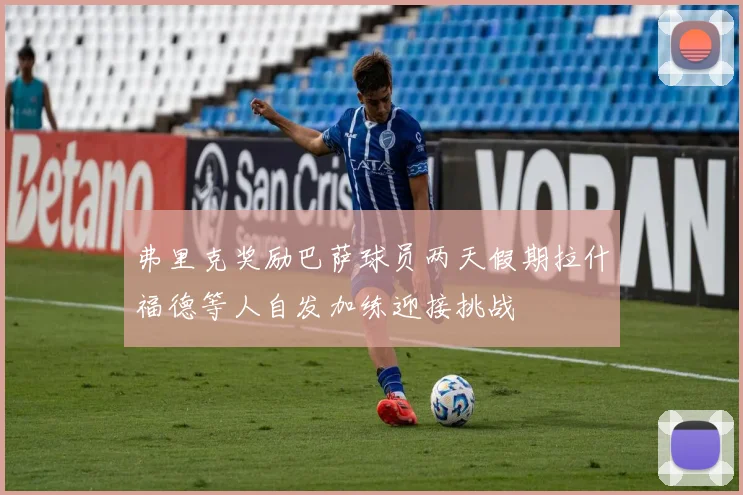 弗里克奖励巴萨球员两天假期拉什福德等人自发加练迎接挑战