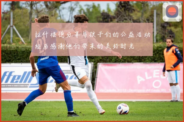 拉什福德分享与孩子们的公益活动经历感谢他们带来的美好时光