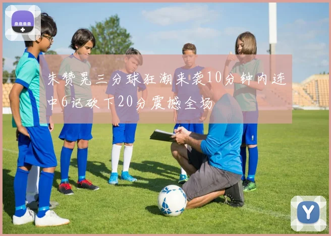 朱赞晃三分球狂潮来袭10分钟内连中6记砍下20分震撼全场