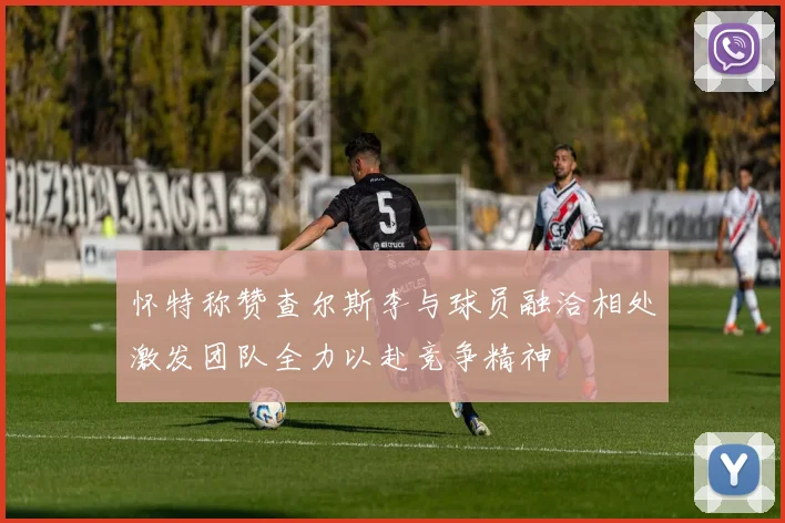 怀特称赞查尔斯李与球员融洽相处激发团队全力以赴竞争精神